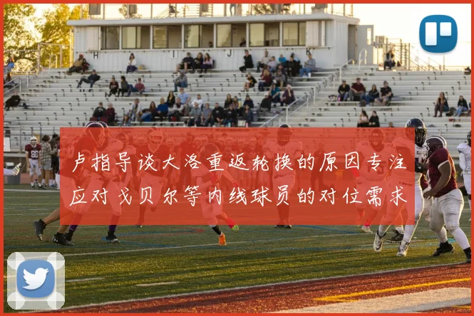 卢指导谈大洛重返轮换的原因专注应对戈贝尔等内线球员的对位需求调整