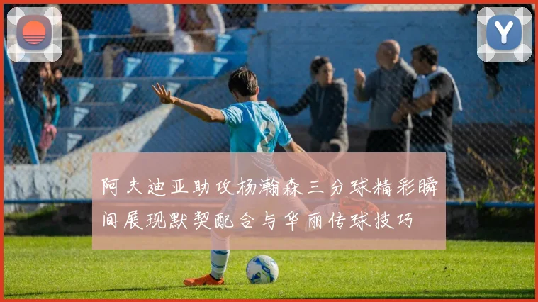 阿夫迪亚助攻杨瀚森三分球精彩瞬间展现默契配合与华丽传球技巧