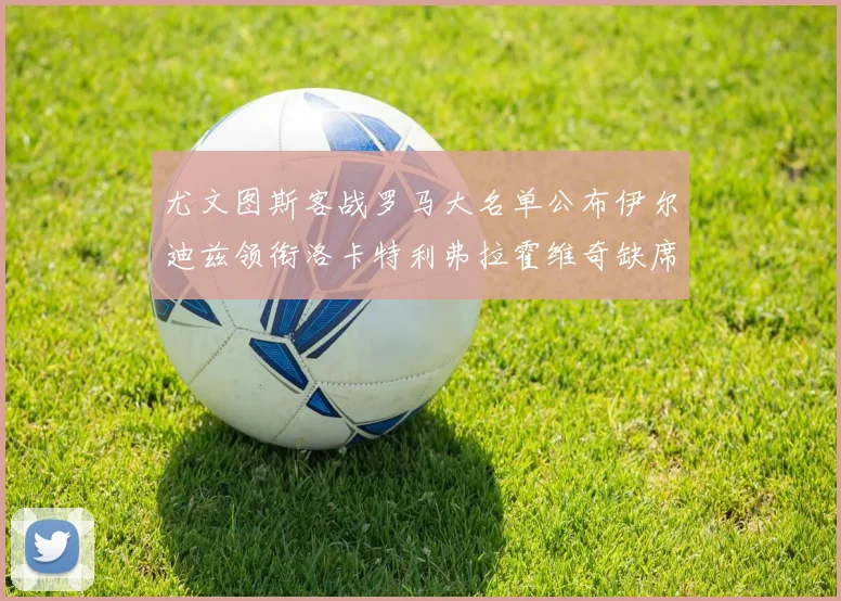 尤文图斯客战罗马大名单公布伊尔迪兹领衔洛卡特利弗拉霍维奇缺席