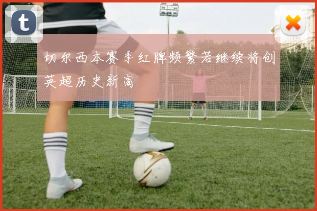 切尔西本赛季红牌频繁若继续将创英超历史新高