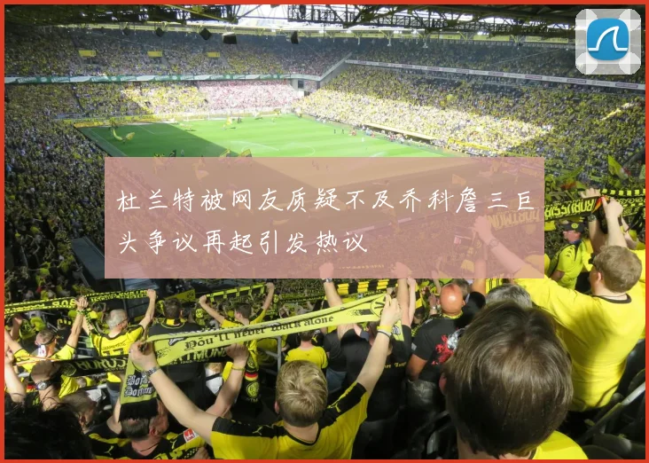 杜兰特被网友质疑不及乔科詹三巨头争议再起引发热议