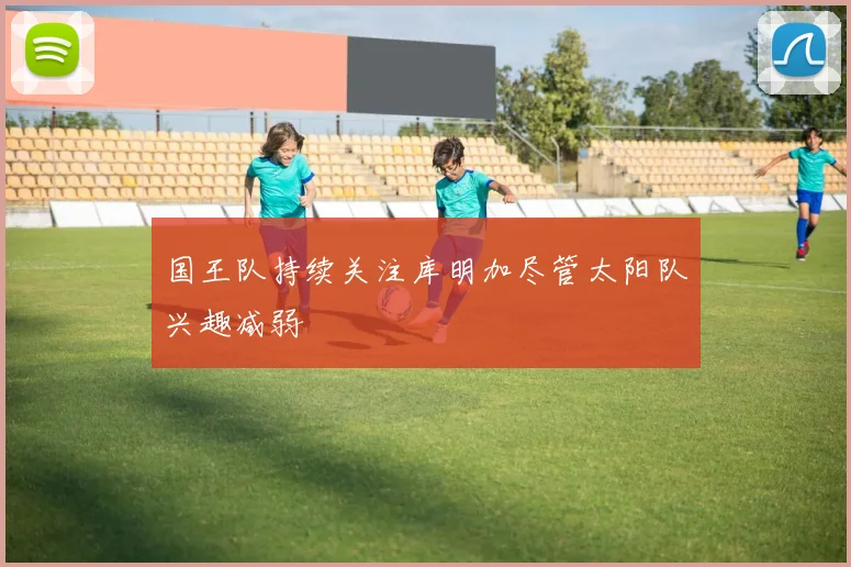 国王队持续关注库明加尽管太阳队兴趣减弱