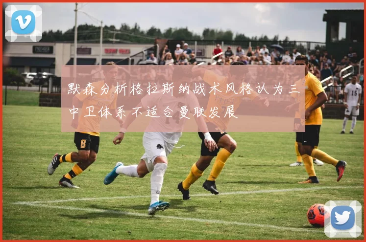 默森分析格拉斯纳战术风格认为三中卫体系不适合曼联发展