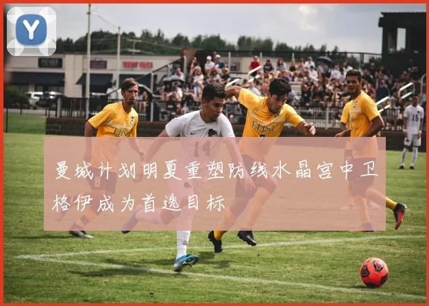 曼城计划明夏重塑防线水晶宫中卫格伊成为首选目标