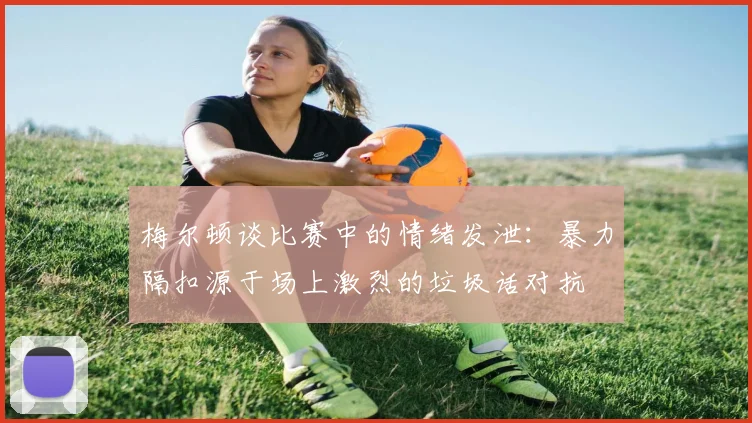 梅尔顿谈比赛中的情绪发泄：暴力隔扣源于场上激烈的垃圾话对抗