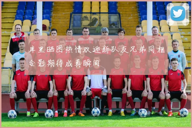 库里晒图热情欢迎新队友兄弟同框合影期待成真瞬间