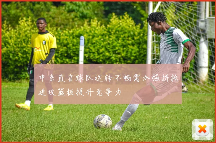 申京直言球队运转不畅需加强拼抢进攻篮板提升竞争力
