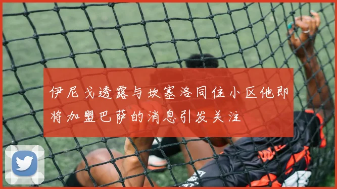 伊尼戈透露与坎塞洛同住小区他即将加盟巴萨的消息引发关注