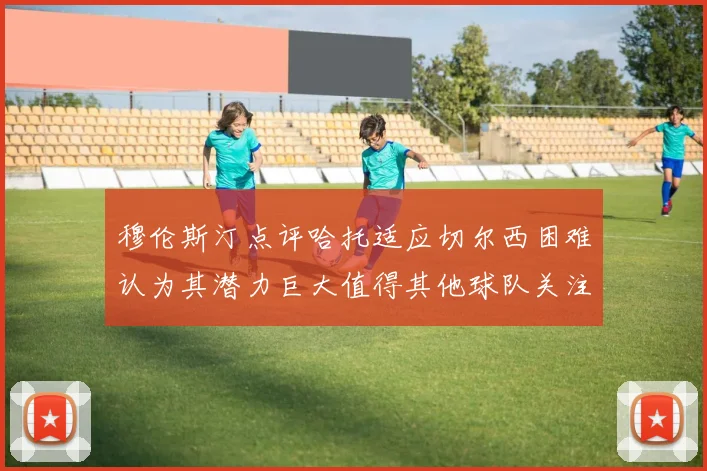 穆伦斯汀点评哈托适应切尔西困难认为其潜力巨大值得其他球队关注