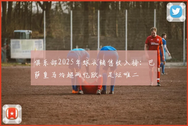 俱乐部2025年球衣销售收入榜：巴萨皇马均超两亿欧，足坛唯二