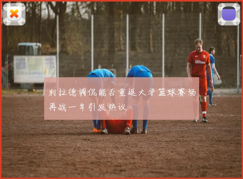 利拉德调侃能否重返大学篮球赛场再战一年引发热议