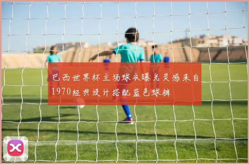 巴西世界杯主场球衣曝光灵感来自1970经典设计搭配蓝色球裤