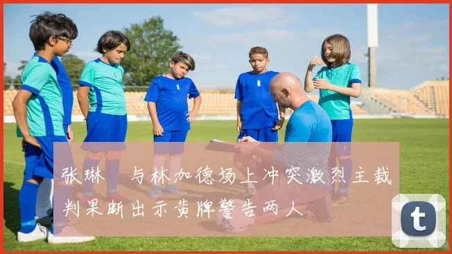 张琳芃与林加德场上冲突激烈主裁判果断出示黄牌警告两人