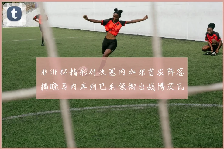 非洲杯精彩对决塞内加尔首发阵容揭晓马内库利巴利领衔出战博茨瓦纳