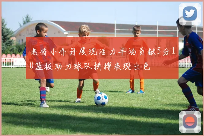 老将小乔丹展现活力半场贡献5分10篮板助力球队拼搏表现出色