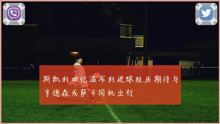 斯凯利回忆温布利进球经历期待与亨德森或萨卡同机出行