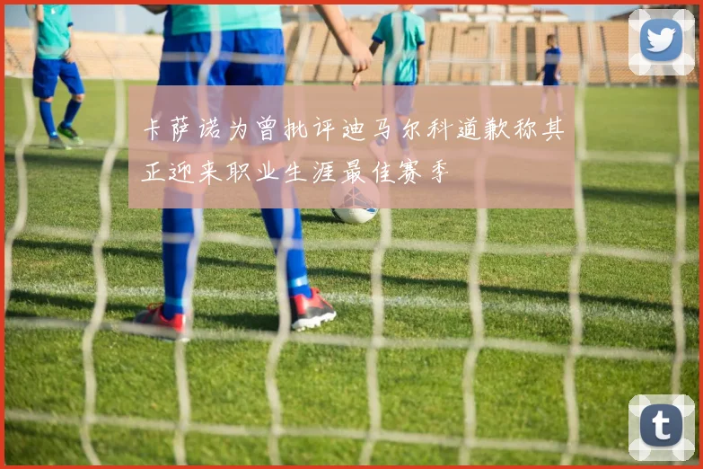 卡萨诺为曾批评迪马尔科道歉称其正迎来职业生涯最佳赛季