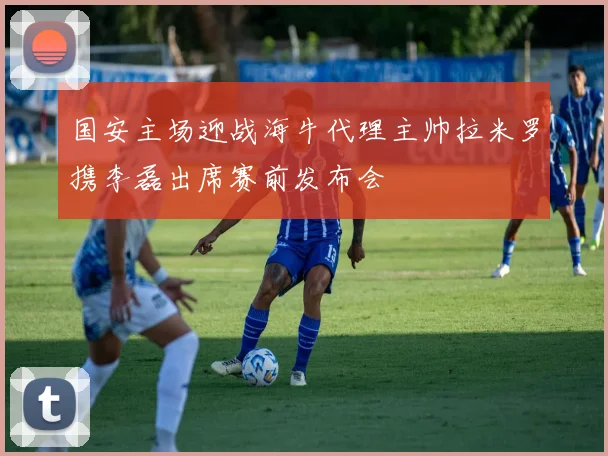 国安主场迎战海牛代理主帅拉米罗携李磊出席赛前发布会
