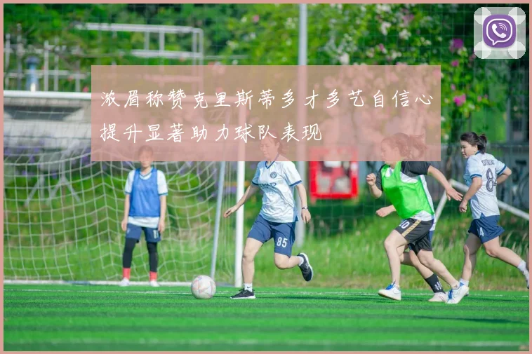 浓眉称赞克里斯蒂多才多艺自信心提升显著助力球队表现