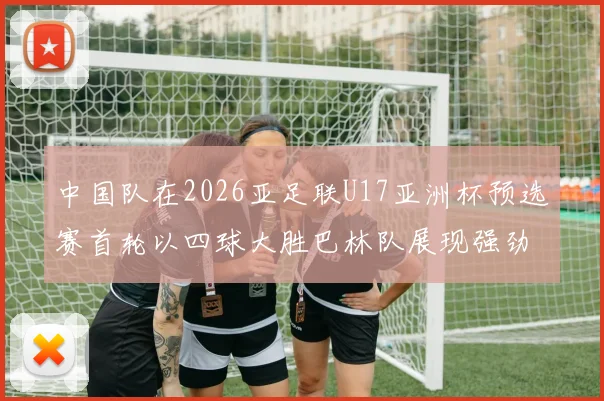 中国队在2026亚足联U17亚洲杯预选赛首轮以四球大胜巴林队展现强劲实力