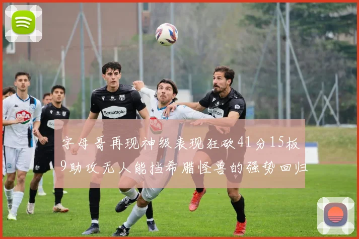 字母哥再现神级表现狂砍41分15板9助攻无人能挡希腊怪兽的强势回归