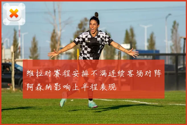 维拉对赛程安排不满连续客场对阵阿森纳影响上半程表现