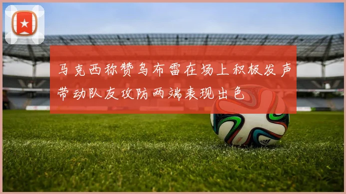 马克西称赞乌布雷在场上积极发声带动队友攻防两端表现出色