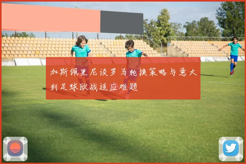 加斯佩里尼谈罗马轮换策略与意大利足球欧战适应难题