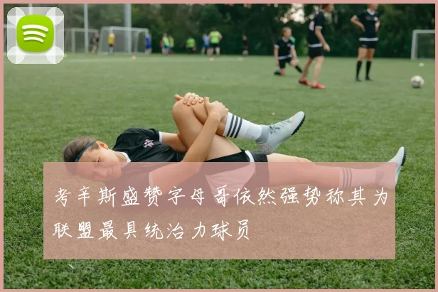 考辛斯盛赞字母哥依然强势称其为联盟最具统治力球员