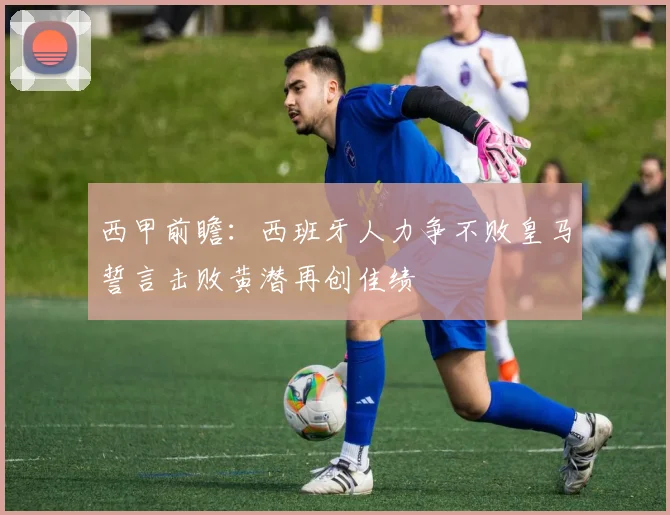 西甲前瞻：西班牙人力争不败皇马誓言击败黄潜再创佳绩