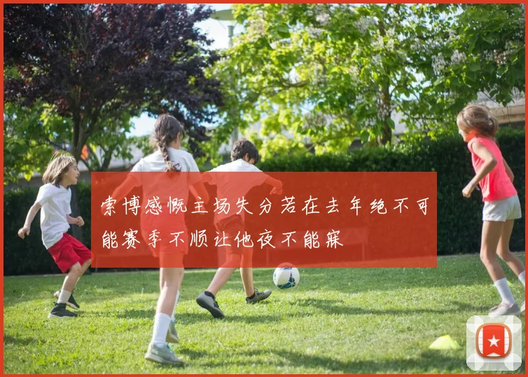 索博感慨主场失分若在去年绝不可能赛季不顺让他夜不能寐
