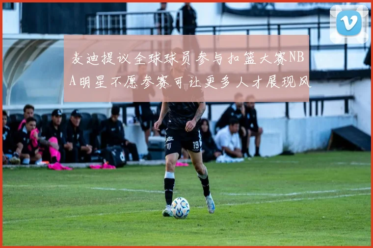 麦迪提议全球球员参与扣篮大赛NBA明星不愿参赛可让更多人才展现风采