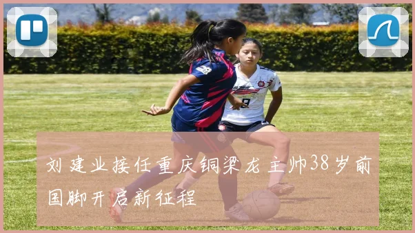刘建业接任重庆铜梁龙主帅38岁前国脚开启新征程