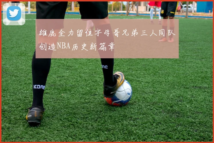雄鹿全力留住字母哥兄弟三人同队创造NBA历史新篇章