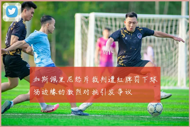 加斯佩里尼怒斥裁判遭红牌罚下球场边缘的激烈对抗引发争议